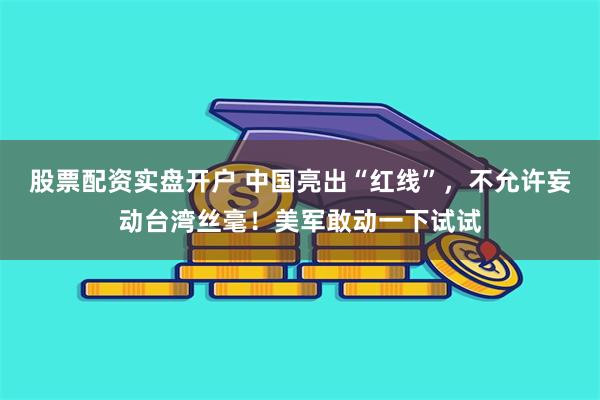 股票配资实盘开户 中国亮出“红线”，不允许妄动台湾丝毫！美军敢动一下试试