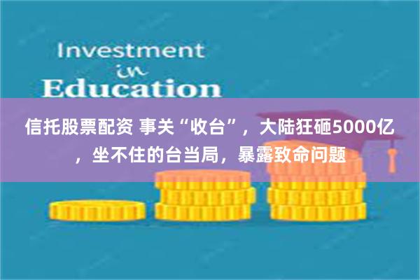 信托股票配资 事关“收台”，大陆狂砸5000亿，坐不住的台当局，暴露致命问题