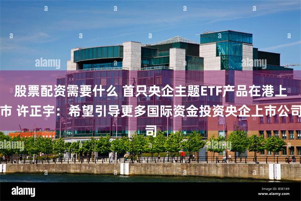 股票配资需要什么 首只央企主题ETF产品在港上市 许正宇：希望引导更多国际资金投资央企上市公司