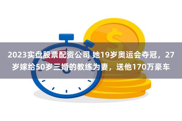 2023实盘股票配资公司 她19岁奥运会夺冠，27岁嫁给50岁三婚的教练为妻，送他170万豪车