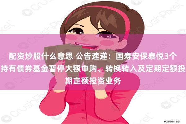 配资炒股什么意思 公告速递：国寿安保泰悦3个月滚动持有债券基金暂停大额申购、转换转入及定期定额投资业务