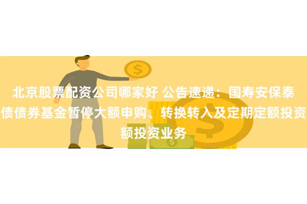 北京股票配资公司哪家好 公告速递：国寿安保泰弘纯债债券基金暂停大额申购、转换转入及定期定额投资业务