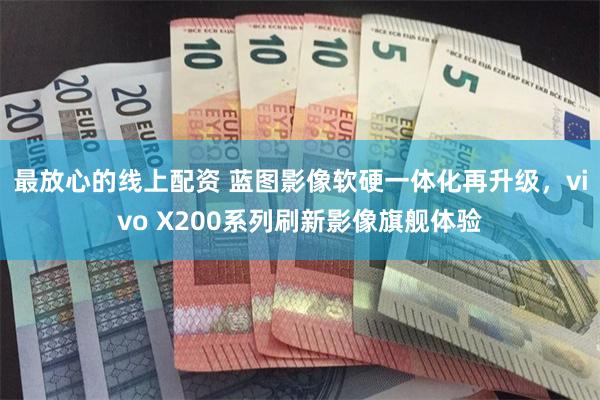 最放心的线上配资 蓝图影像软硬一体化再升级，vivo X200系列刷新影像旗舰体验