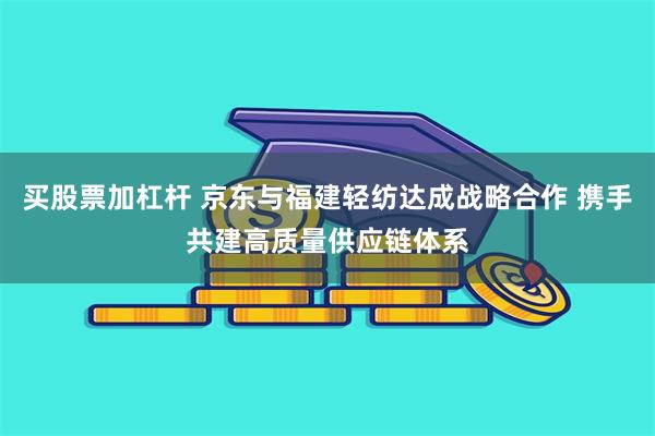 买股票加杠杆 京东与福建轻纺达成战略合作 携手共建高质量供应链体系