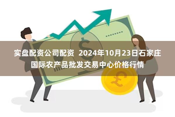 实盘配资公司配资  2024年10月23日石家庄国际农产品批发交易中心价格行情