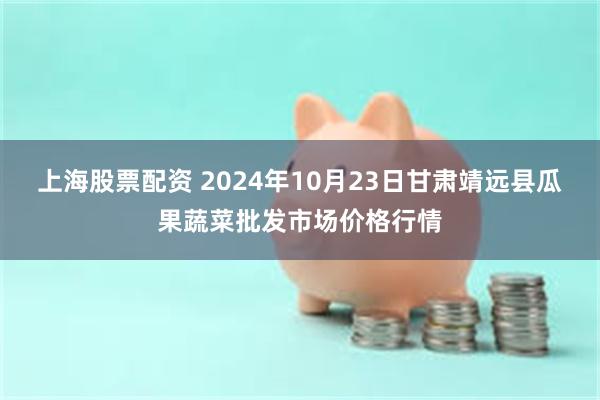 上海股票配资 2024年10月23日甘肃靖远县瓜果蔬菜批发市场价格行情