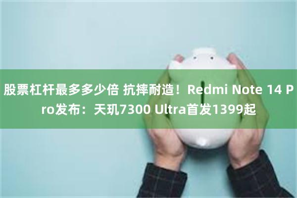 股票杠杆最多多少倍 抗摔耐造！Redmi Note 14 Pro发布：天玑7300 Ultra首发1399起