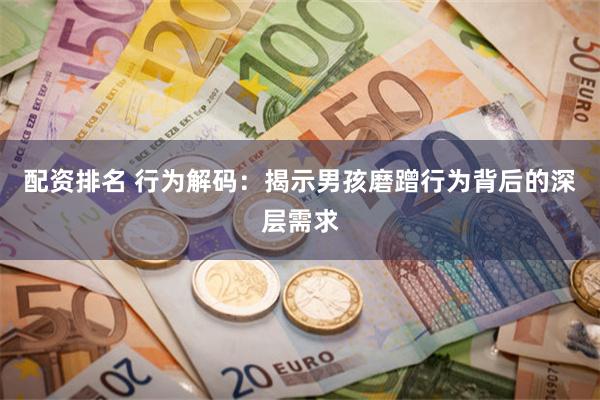 配资排名 行为解码：揭示男孩磨蹭行为背后的深层需求