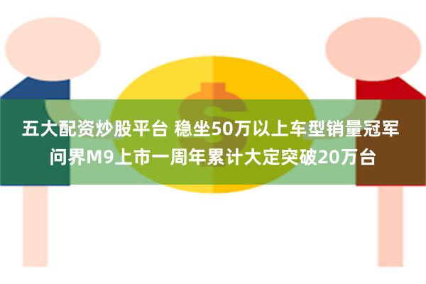 五大配资炒股平台 稳坐50万以上车型销量冠军 问界M9上市一周年累计大定突破20万台