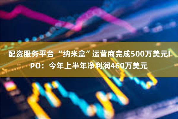 配资服务平台 “纳米盒”运营商完成500万美元IPO：今年上半年净利润460万美元