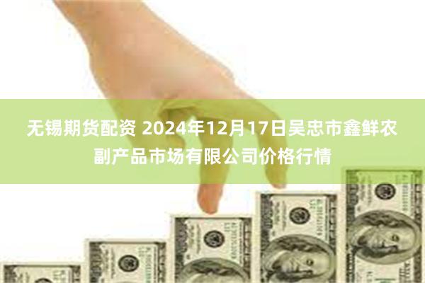 无锡期货配资 2024年12月17日吴忠市鑫鲜农副产品市场有限公司价格行情