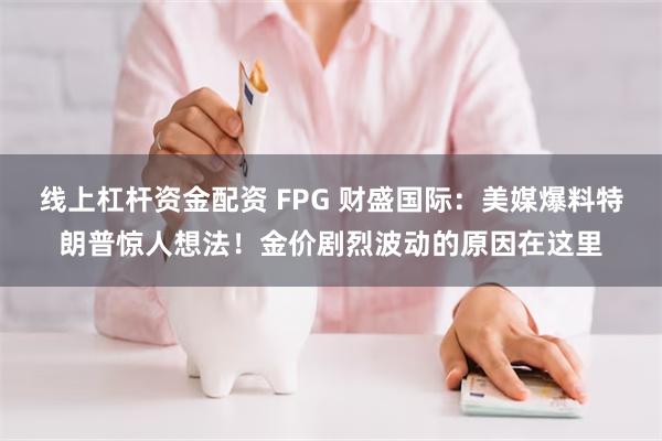 线上杠杆资金配资 FPG 财盛国际：美媒爆料特朗普惊人想法！金价剧烈波动的原因在这里