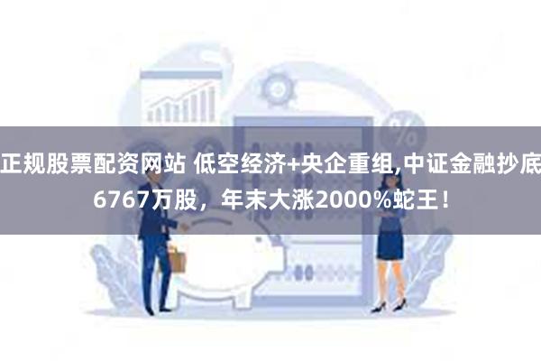 正规股票配资网站 低空经济+央企重组,中证金融抄底6767万股，年末大涨2000%蛇王！