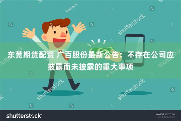 东莞期货配资 广百股份最新公告：不存在公司应披露而未披露的重大事项