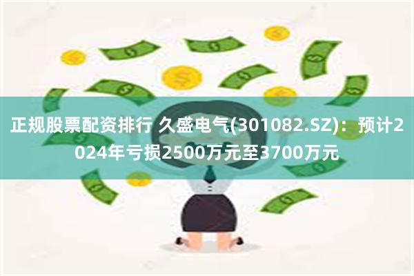 正规股票配资排行 久盛电气(301082.SZ)：预计2024年亏损2500万元至3700万元